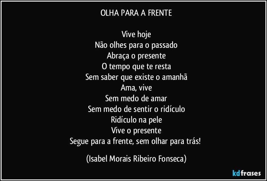 OLHA PARA A FRENTE

Vive hoje
Não olhes para o passado
Abraça o presente
O tempo que te resta
Sem saber que existe o amanhã
Ama, vive
Sem medo de amar
Sem medo de sentir o ridículo
Ridículo na pele
Vive o presente
Segue para a frente, sem olhar para trás! (Isabel Morais Ribeiro Fonseca)