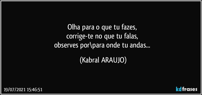 Olha para o que tu fazes, 
corrige-te no que tu falas, 
observes por\para onde tu andas... (KABRAL ARAUJO)