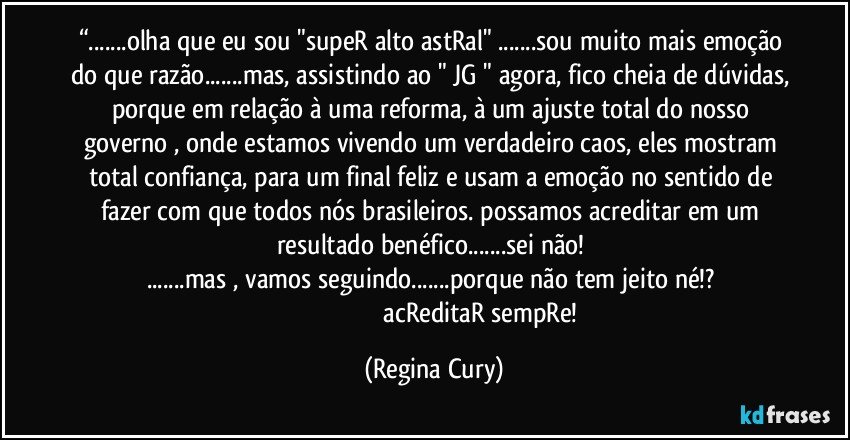 “...olha que eu sou "supeR alto astRal" ...sou muito mais emoção do que razão...mas, assistindo ao " JG " agora, fico cheia de dúvidas, porque em relação à uma reforma, à um ajuste total do nosso governo , onde estamos vivendo um verdadeiro caos, eles mostram total confiança, para um final feliz e usam a emoção no sentido de fazer com que todos nós brasileiros. possamos acreditar em um resultado benéfico...sei não! 
...mas , vamos seguindo...porque não tem jeito né!? 
                                                            acReditaR sempRe! (Regina Cury)