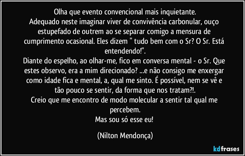 Olha que evento convencional mais inquietante.
Adequado neste imaginar viver de convivência carbonular, ouço estupefado de outrem ao se separar comigo a mensura de cumprimento ocasional. Eles dizem " tudo bem com o Sr? O Sr. Está entendendo!".
Diante do espelho, ao olhar-me, fico em conversa mental - o Sr. Que estes observo, era a mim direcionado? ...e não consigo me enxergar como idade fica e mental, a, qual me sinto. É possível, nem se vê e tão pouco se sentir, da forma que nos tratam?!.
Creio que me encontro de modo molecular a sentir tal qual me percebem.
Mas sou só esse eu! (Nilton Mendonça)