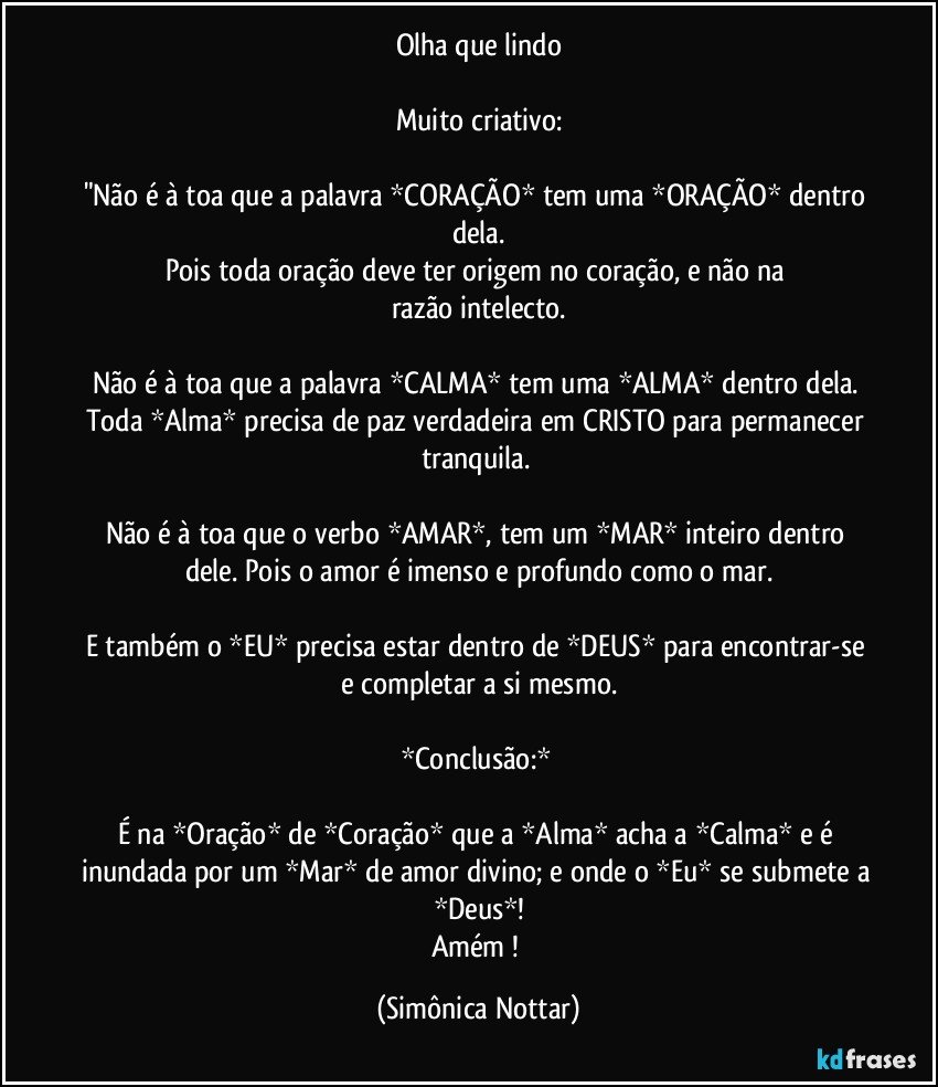 Olha que lindo

Muito criativo:

"Não é à toa que a palavra *CORAÇÃO* tem uma *ORAÇÃO* dentro dela.
Pois toda oração deve ter origem no coração, e não na razão/intelecto.

Não é à toa que a palavra *CALMA* tem uma *ALMA* dentro dela. Toda *Alma* precisa de paz verdadeira em CRISTO para permanecer tranquila. 

Não é à toa que o verbo *AMAR*, tem um *MAR* inteiro dentro dele. Pois o amor é imenso e profundo como o mar.

E também o *EU* precisa estar dentro de *DEUS* para  encontrar-se e completar a si mesmo.

*Conclusão:* 

É na *Oração* de *Coração* que a *Alma* acha a *Calma* e é inundada por um *Mar* de amor divino; e onde o *Eu* se submete a *Deus*!
Amém ! (Simônica Nottar)