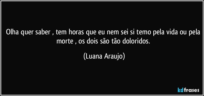 Olha quer saber , tem horas que eu nem sei si temo pela vida ou pela morte , os dois são tão doloridos. (Luana Araujo)