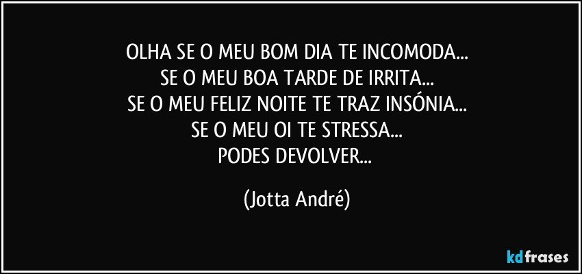 OLHA SE O MEU BOM DIA TE INCOMODA...
SE O MEU BOA TARDE DE IRRITA...
SE O MEU FELIZ NOITE TE TRAZ INSÓNIA...
SE O MEU OI TE STRESSA...
PODES DEVOLVER... (Jotta André)