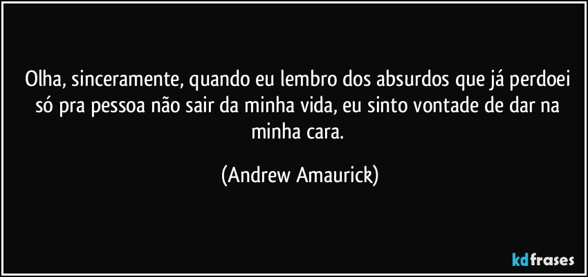 Olha, sinceramente, quando eu lembro dos absurdos que já perdoei só pra pessoa não sair da minha vida, eu sinto vontade de dar na minha cara. (Andrew Amaurick)