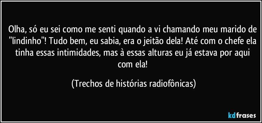 Olha, só eu sei como me senti quando a vi chamando meu marido de ''lindinho''! Tudo bem, eu sabia, era o jeitão dela! Até com o chefe ela tinha essas intimidades, mas à essas alturas eu já estava por aqui com ela! (Trechos de histórias radiofônicas)