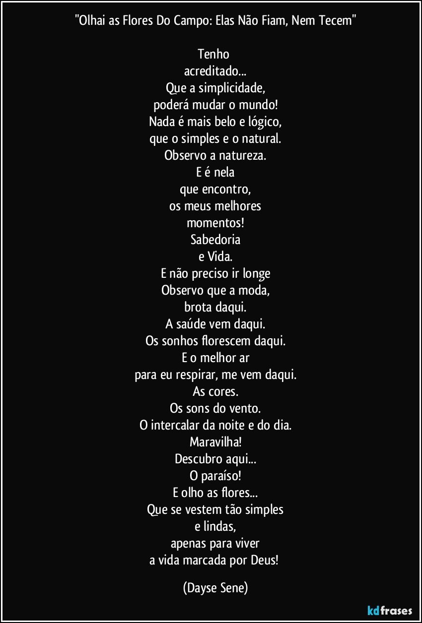 "Olhai as Flores Do Campo: Elas Não Fiam, Nem Tecem"

Tenho 
acreditado...
Que a simplicidade,
poderá mudar o mundo!
Nada é mais belo e lógico,
que o simples e o natural.
Observo a natureza.
E é nela
que encontro,
os meus melhores
momentos!
Sabedoria
e Vida.
E não preciso ir longe
Observo que a moda,
brota daqui.
A saúde vem daqui.
Os sonhos florescem daqui.
E o melhor ar
para eu respirar, me vem daqui.
As cores.
Os sons do vento.
O intercalar da noite e do dia.
Maravilha!
Descubro aqui...
O paraíso!
E olho as flores...
Que se vestem tão simples
e lindas,
apenas para viver
a vida marcada por Deus! (Dayse Sene)