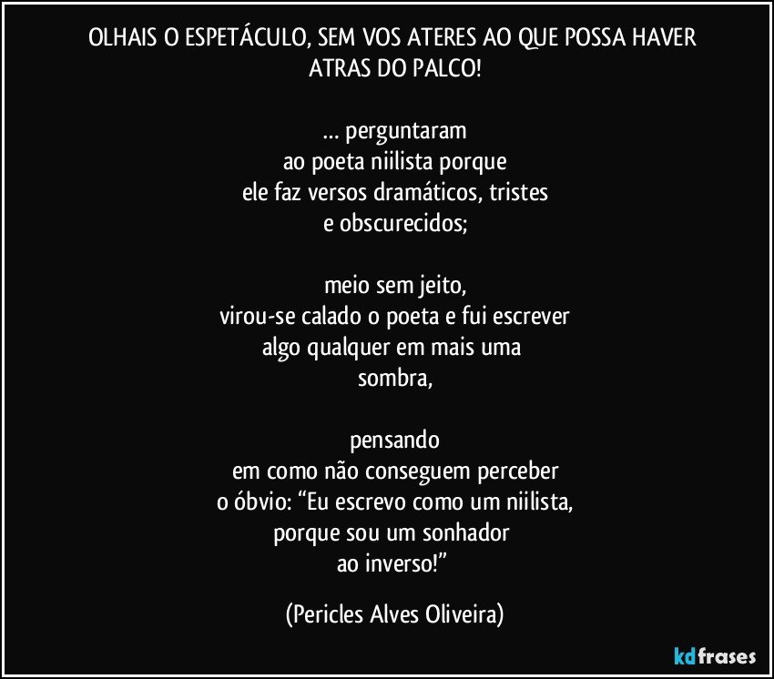 OLHAIS O ESPETÁCULO, SEM VOS ATERES AO QUE POSSA HAVER ATRAS DO PALCO!

… perguntaram
ao poeta niilista porque
ele faz versos dramáticos, tristes
e obscurecidos;

meio sem jeito,
virou-se calado o poeta e fui escrever
algo qualquer em mais uma 
sombra,

pensando
em como não conseguem perceber
o óbvio: “Eu escrevo como um niilista,
porque sou um sonhador 
ao inverso!” (Pericles Alves Oliveira)