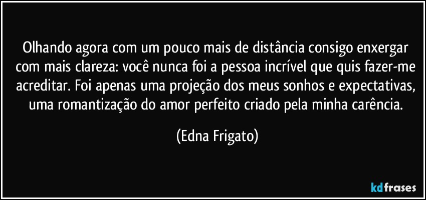 Olhando agora com um pouco mais de distância consigo enxergar com mais clareza: você nunca foi a pessoa incrível que quis fazer-me acreditar. Foi apenas uma projeção dos meus sonhos e expectativas, uma romantização do amor perfeito criado pela minha carência. (Edna Frigato)