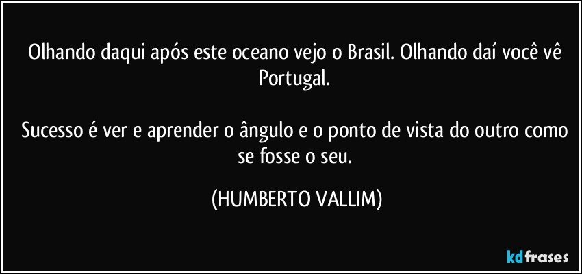 Olhando daqui após este oceano vejo o Brasil. Olhando daí você vê Portugal. 

Sucesso é ver e aprender o ângulo e  o ponto de vista do outro como se fosse o seu. (HUMBERTO VALLIM)