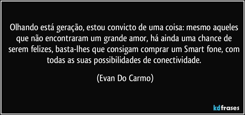 Olhando está geração, estou convicto de uma coisa: mesmo aqueles que não encontraram um grande amor, há ainda uma chance de serem felizes, basta-lhes que consigam comprar um Smart fone, com todas as suas possibilidades de conectividade. (Evan Do Carmo)