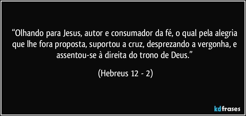 “Olhando para Jesus, autor e consumador da fé, o qual pela alegria que lhe fora proposta, suportou a cruz, desprezando a vergonha, e assentou-se à direita do trono de Deus.” (Hebreus 12 - 2)