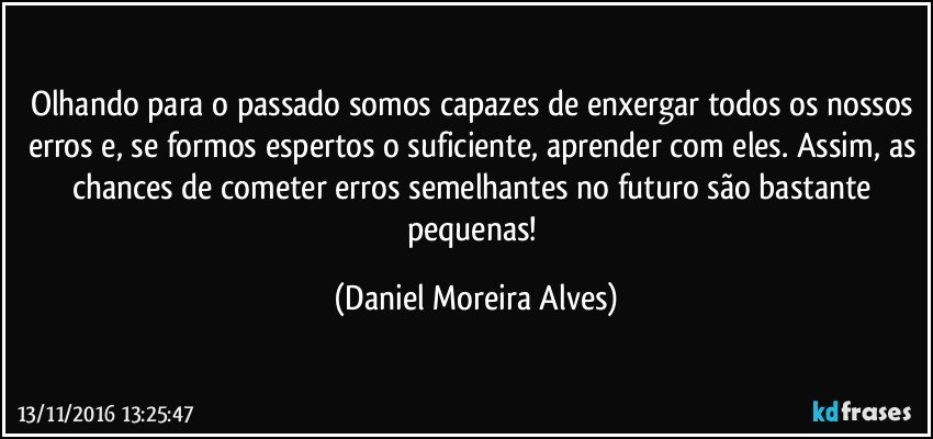 Olhando para o passado somos capazes de enxergar todos os nossos erros e, se formos espertos o suficiente, aprender com eles. Assim, as chances de cometer erros semelhantes no futuro são bastante pequenas! (Daniel Moreira Alves)