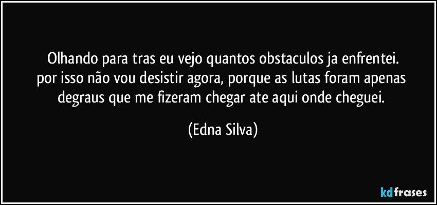 olhando para tras eu vejo quantos obstaculos ja enfrentei.
por isso não vou desistir agora, porque as lutas foram apenas degraus que me fizeram chegar ate aqui onde cheguei. (Edna Silva)