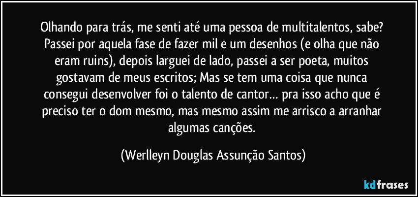 Olhando para trás, me senti até uma pessoa de multitalentos, sabe? Passei por aquela fase de fazer mil e um desenhos (e olha que não eram ruins), depois larguei de lado, passei a ser poeta, muitos gostavam de meus escritos; Mas se tem uma coisa que nunca consegui desenvolver foi o talento de cantor… pra isso acho que é preciso ter o dom mesmo, mas mesmo assim me arrisco a arranhar algumas canções. (Werlleyn Douglas Assunção Santos)