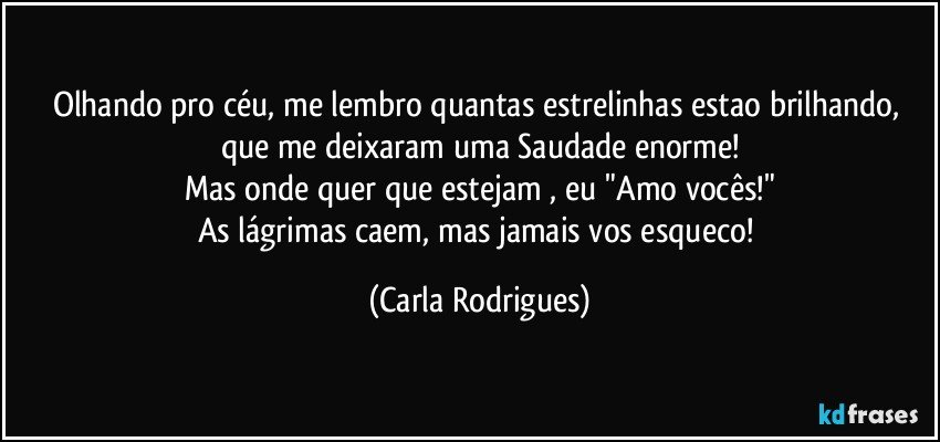 Olhando pro céu, me lembro quantas estrelinhas estao brilhando, que me deixaram uma Saudade enorme!
Mas onde quer que estejam , eu "Amo vocês!"
As lágrimas caem, mas jamais vos esqueco! (Carla Rodrigues)