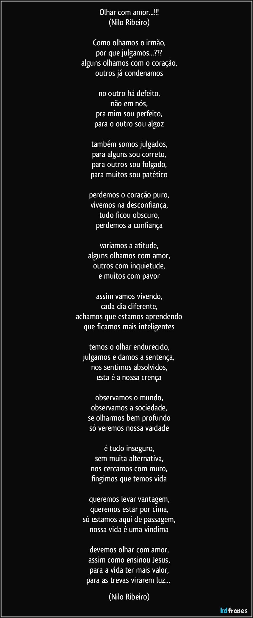 Olhar com amor...!!!
(Nilo Ribeiro)

Como olhamos o irmão,
por que julgamos...???
alguns olhamos com o coração,
outros já condenamos

no outro há defeito,
não em nós,
pra mim sou perfeito,
para o outro sou algoz

também somos julgados,
para alguns sou correto,
para outros sou folgado,
para muitos sou patético

perdemos o coração puro,
vivemos na desconfiança,
tudo ficou obscuro,
perdemos a confiança

variamos a atitude,
alguns olhamos com amor,
outros com inquietude,
e muitos com pavor

assim vamos vivendo,
cada dia diferente,
achamos que estamos aprendendo
que ficamos mais inteligentes

temos o olhar endurecido,
julgamos e damos a sentença,
nos sentimos absolvidos,
esta é a nossa crença

observamos o mundo,
observamos a sociedade,
se olharmos bem profundo
só veremos nossa vaidade

é tudo inseguro,
sem muita alternativa,
nos cercamos com muro,
fingimos que temos vida

queremos levar vantagem,
queremos estar por cima,
só estamos aqui de passagem,
nossa vida é uma vindima

devemos olhar com amor,
assim como ensinou Jesus,
para a vida ter mais valor,
para as trevas virarem luz... (Nilo Ribeiro)