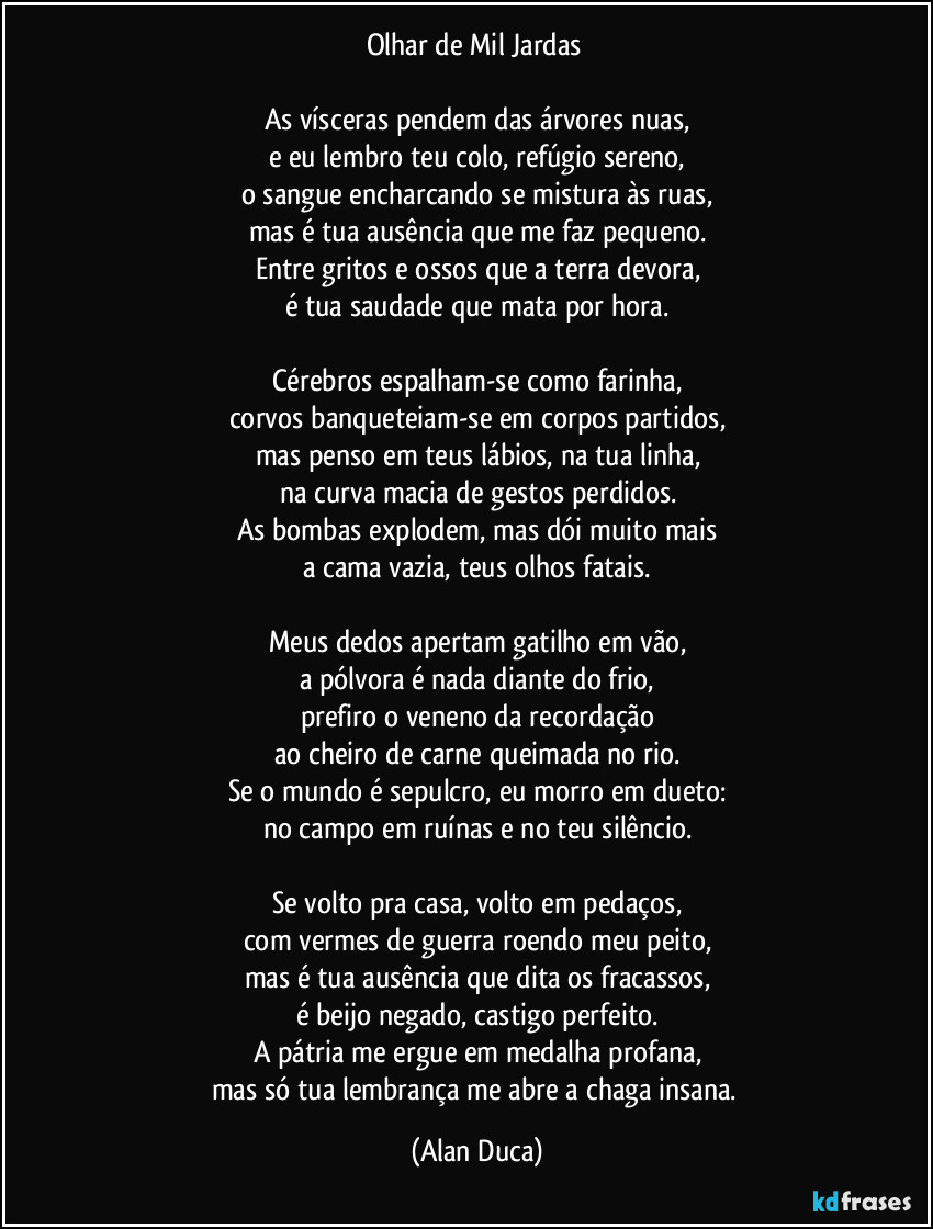 Olhar de Mil Jardas 

As vísceras pendem das árvores nuas,
e eu lembro teu colo, refúgio sereno,
o sangue encharcando se mistura às ruas,
mas é tua ausência que me faz pequeno.
Entre gritos e ossos que a terra devora,
é tua saudade que mata por hora.

Cérebros espalham-se como farinha,
corvos banqueteiam-se em corpos partidos,
mas penso em teus lábios, na tua linha,
na curva macia de gestos perdidos.
As bombas explodem, mas dói muito mais
a cama vazia, teus olhos fatais.

Meus dedos apertam gatilho em vão,
a pólvora é nada diante do frio,
prefiro o veneno da recordação
ao cheiro de carne queimada no rio.
Se o mundo é sepulcro, eu morro em dueto:
no campo em ruínas e no teu silêncio.

Se volto pra casa, volto em pedaços,
com vermes de guerra roendo meu peito,
mas é tua ausência que dita os fracassos,
é beijo negado, castigo perfeito.
A pátria me ergue em medalha profana,
mas só tua lembrança me abre a chaga insana. (Alan Duca)