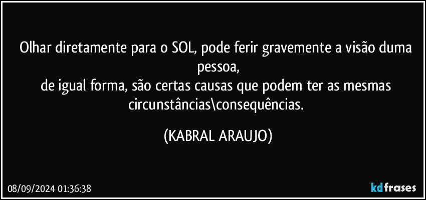 Olhar diretamente para o SOL, pode ferir gravemente a visão duma pessoa,
de igual forma, são certas causas que podem ter as mesmas circunstâncias\consequências. (KABRAL ARAUJO)