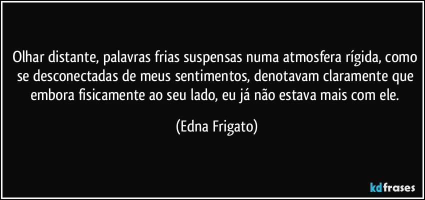 Olhar distante, palavras frias suspensas numa atmosfera rígida, como se desconectadas de meus sentimentos, denotavam claramente que embora fisicamente ao seu lado, eu já não estava mais com ele. (Edna Frigato)