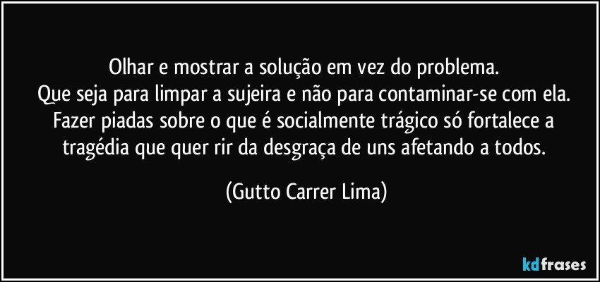 Olhar e mostrar a solução em vez do problema. 
Que seja para limpar a sujeira e não para contaminar-se com ela. Fazer piadas sobre o que é socialmente trágico só fortalece a tragédia que quer rir da desgraça de uns afetando a todos. (Gutto Carrer Lima)