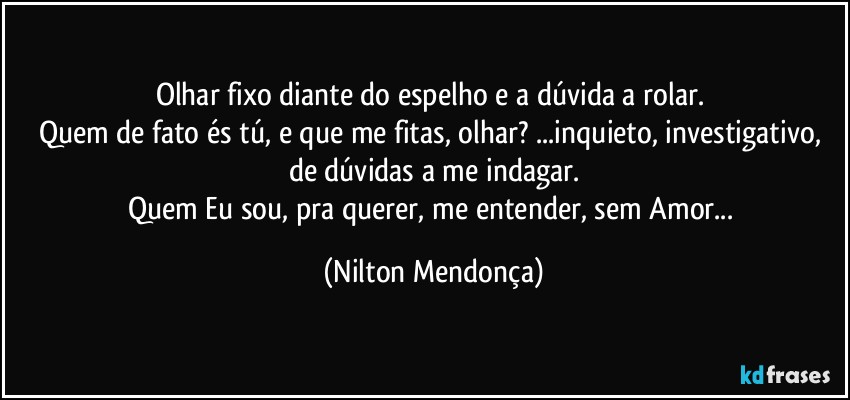 Olhar fixo diante do espelho e a dúvida a rolar. 
Quem de fato és tú, e que me fitas, olhar? ...inquieto, investigativo, de dúvidas a me indagar.
Quem Eu sou, pra querer, me entender, sem  Amor... (Nilton Mendonça)