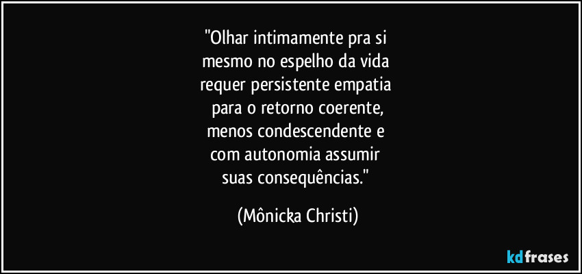 "Olhar intimamente pra si 
mesmo no espelho da vida 
requer persistente empatia 
para o retorno coerente,
menos condescendente e 
com autonomia assumir 
suas consequências." (Mônicka Christi)