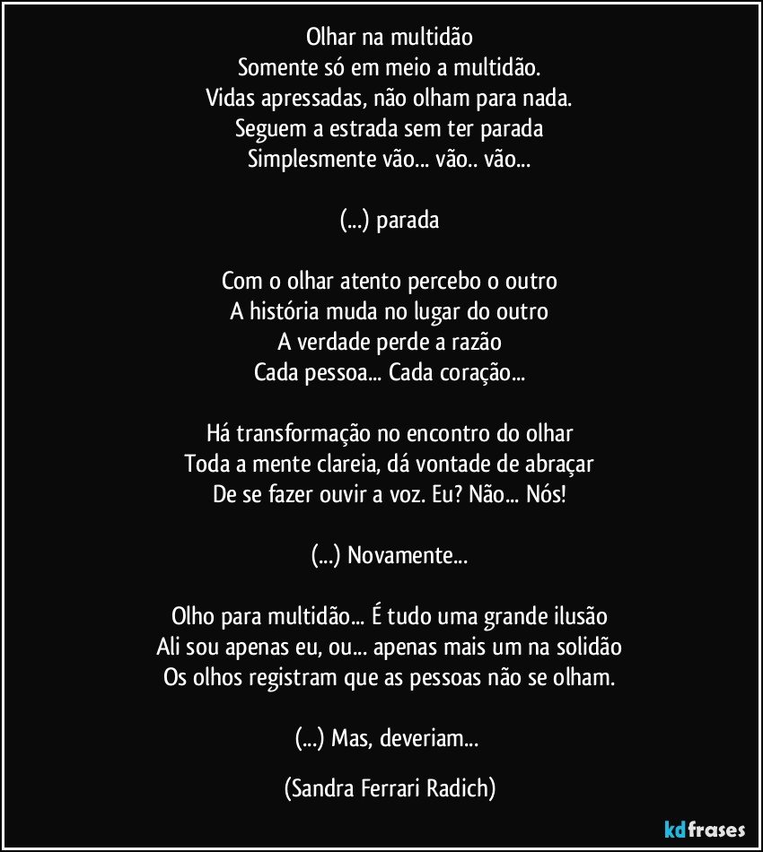 Olhar na multidão
Somente só em meio a multidão.
Vidas apressadas, não olham para nada.
Seguem a estrada sem ter parada
Simplesmente vão... vão.. vão...

(...) parada

Com o olhar atento percebo o outro
A história muda no lugar do outro
A verdade perde a razão
Cada pessoa... Cada coração...

Há transformação no encontro do olhar
Toda a mente clareia, dá vontade de abraçar
De se fazer ouvir a voz. Eu? Não... Nós!

(...) Novamente...

Olho para multidão... É tudo uma grande ilusão
Ali sou apenas eu, ou... apenas mais um na solidão
Os olhos registram que as pessoas não se olham.

(...) Mas, deveriam... (Sandra Ferrari Radich)
