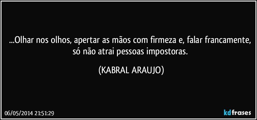 ...Olhar nos olhos, apertar as mãos com firmeza e, falar francamente, só não atrai pessoas impostoras. (KABRAL ARAUJO)