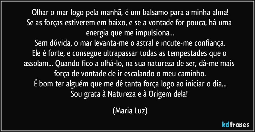 Olhar o mar logo pela manhã, é um balsamo para a minha alma!
Se as forças estiverem em baixo, e se a vontade for pouca, há uma energia que me impulsiona...
Sem dúvida, o mar levanta-me o astral e incute-me confiança.
Ele é forte, e consegue ultrapassar todas as tempestades que o assolam... Quando fico a olhá-lo, na sua natureza de ser, dá-me mais força de vontade de ir escalando o meu caminho.
É bom ter alguém que me dê tanta força logo ao iniciar o dia...
Sou grata à Natureza e à Origem dela! (Maria Luz)