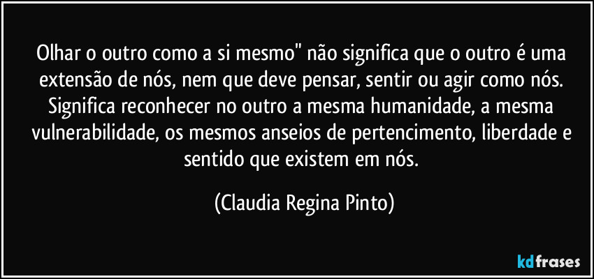 Olhar o outro como a si mesmo" não significa que o outro é uma extensão de nós, nem que deve pensar, sentir ou agir como nós. Significa reconhecer no outro a mesma humanidade, a mesma vulnerabilidade, os mesmos anseios de pertencimento, liberdade e sentido que existem em nós. (Claudia Regina Pinto)