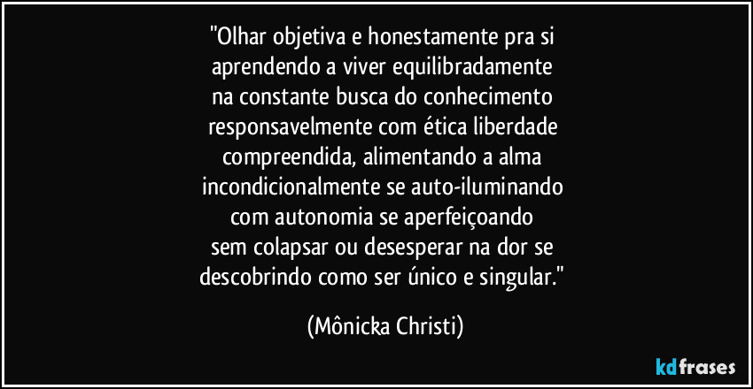 "Olhar objetiva e honestamente pra si 
aprendendo a viver equilibradamente 
na constante busca do conhecimento 
responsavelmente com ética liberdade 
compreendida, alimentando a alma 
incondicionalmente se auto-iluminando 
com autonomia se aperfeiçoando 
sem colapsar ou desesperar na dor se 
descobrindo como ser único e singular." (Mônicka Christi)