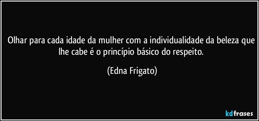 Olhar para cada idade da mulher com a individualidade da beleza que lhe cabe é o princípio básico do respeito. (Edna Frigato)