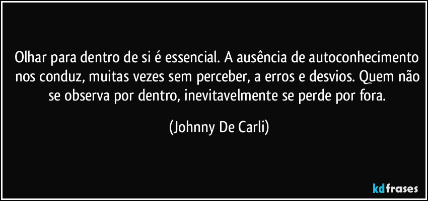 Olhar para dentro de si é essencial. A ausência de autoconhecimento nos conduz, muitas vezes sem perceber, a erros e desvios. Quem não se observa por dentro, inevitavelmente se perde por fora. (Johnny De Carli)