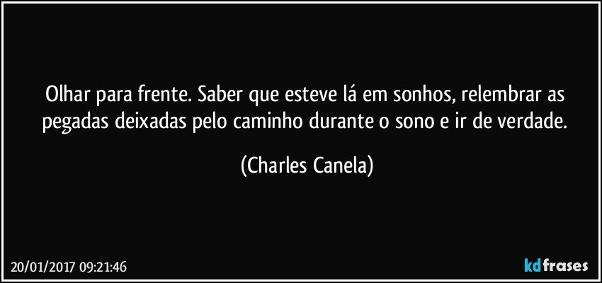 Olhar para frente. Saber que esteve lá em sonhos, relembrar as pegadas deixadas pelo caminho durante o sono e ir de verdade. (Charles Canela)