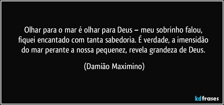 Olhar para o mar é olhar para Deus – meu sobrinho falou, 
fiquei encantado com tanta sabedoria. É verdade, a imensidão 
do mar perante a nossa pequenez, revela grandeza de Deus. (Damião Maximino)