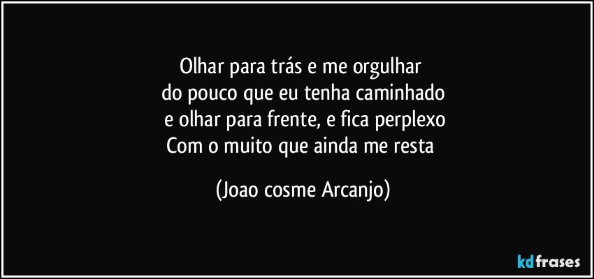 Olhar para trás e me orgulhar 
do pouco que eu tenha caminhado
 e olhar para frente, e fica perplexo
Com o muito que ainda me resta (Joao cosme Arcanjo)
