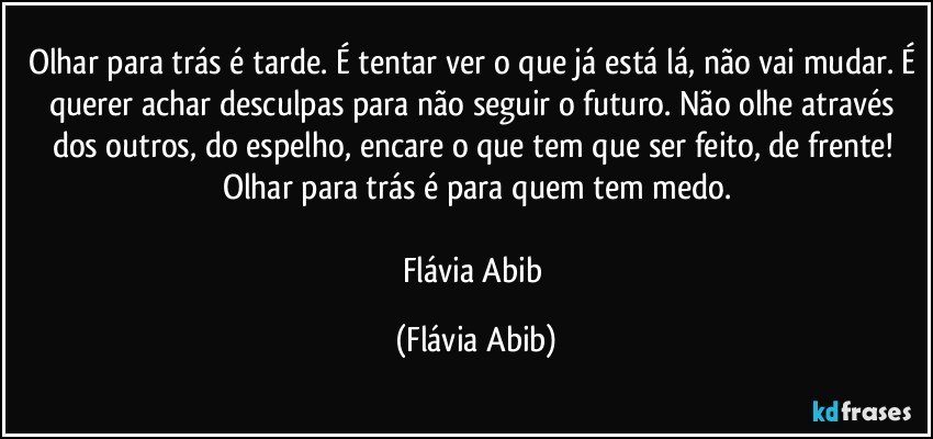 Olhar para trás é tarde. É tentar ver o que já está lá, não vai mudar. É querer achar desculpas para não seguir o futuro. Não olhe através dos outros, do espelho, encare o que tem que ser feito, de frente! Olhar para trás é para quem tem medo.

Flávia Abib (Flávia Abib)