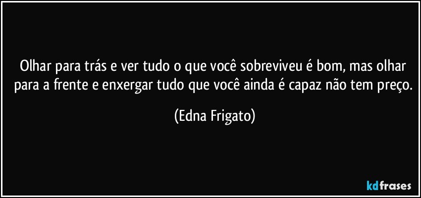 Olhar para trás e ver tudo o que você sobreviveu é bom, mas olhar para a frente e enxergar tudo que você ainda é capaz não tem preço. (Edna Frigato)