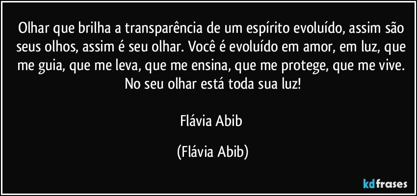 Olhar que brilha a transparência de um espírito evoluído, assim são seus olhos, assim é seu olhar. Você é evoluído em amor, em luz, que me guia, que me leva, que me ensina, que me protege, que me vive. No seu olhar está toda sua luz!

Flávia Abib (Flávia Abib)