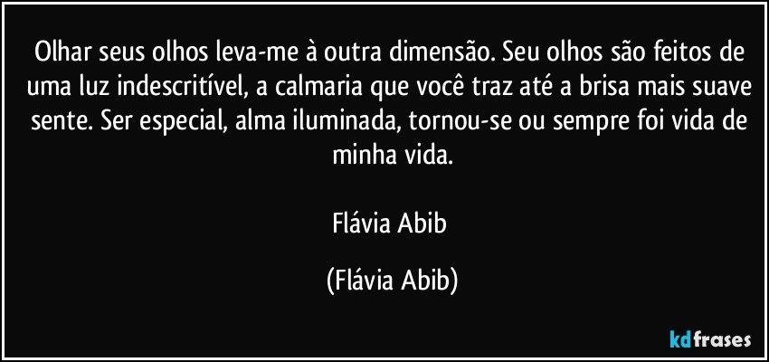 Olhar seus olhos leva-me à outra dimensão. Seu olhos são feitos de uma luz indescritível, a calmaria que você traz até a brisa mais suave sente. Ser especial, alma iluminada, tornou-se ou sempre foi vida de minha vida.

Flávia Abib (Flávia Abib)