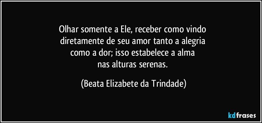 Olhar somente a Ele, receber como vindo 
diretamente de seu amor tanto a alegria 
como a dor; isso estabelece a alma 
nas alturas serenas. (Beata Elizabete da Trindade)