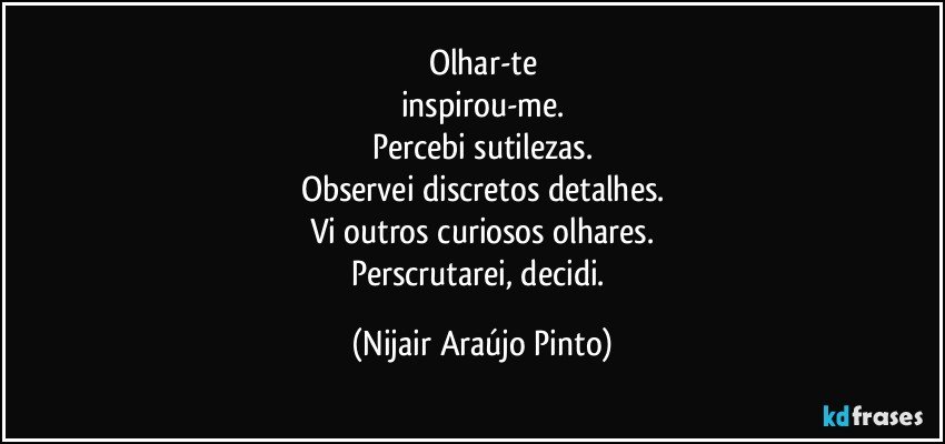 Olhar-te
inspirou-me.
Percebi sutilezas.
Observei discretos detalhes.
Vi outros curiosos olhares.
Perscrutarei, decidi. (Nijair Araújo Pinto)