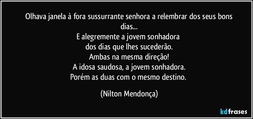 ⁠Olhava janela à fora sussurrante senhora a relembrar dos seus bons dias...
E alegremente a jovem sonhadora 
dos dias que lhes sucederão.
Ambas na mesma direção!
A idosa saudosa, a jovem sonhadora.
Porém as duas com o mesmo destino. (Nilton Mendonça)