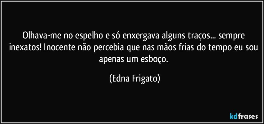 Olhava-me no espelho e só enxergava alguns traços... sempre inexatos! Inocente não percebia que nas mãos frias do tempo eu sou apenas um esboço. (Edna Frigato)