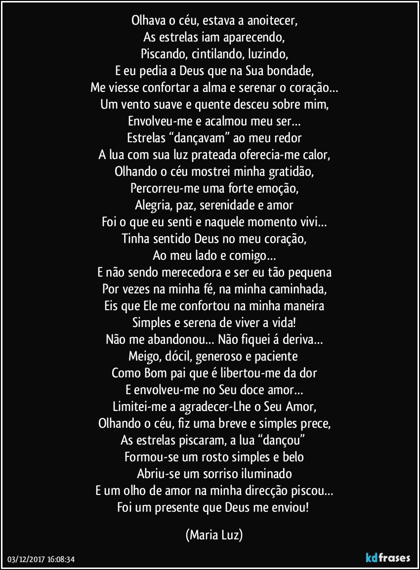 Olhava o céu, estava a anoitecer,
As estrelas iam aparecendo,
Piscando, cintilando, luzindo,
E eu pedia a Deus que na Sua bondade,
Me viesse confortar a alma e serenar o coração…
Um vento suave e quente desceu sobre mim,
Envolveu-me e acalmou meu ser…
Estrelas “dançavam” ao meu redor
A lua com sua luz prateada oferecia-me calor,
Olhando o céu mostrei minha gratidão,
Percorreu-me uma forte emoção,
Alegria, paz, serenidade e amor
Foi o que eu senti e naquele momento vivi…
Tinha sentido Deus no meu coração,
Ao meu lado e comigo…
E não sendo merecedora e ser eu tão pequena
Por vezes na minha fé, na minha caminhada,
Eis que Ele me confortou na minha maneira
Simples e serena de viver a vida!
Não me abandonou… Não fiquei á deriva…
Meigo, dócil, generoso e paciente 
Como Bom pai que é libertou-me da dor
E envolveu-me no Seu doce amor…
Limitei-me a agradecer-Lhe o Seu Amor,
Olhando o céu, fiz uma breve e simples prece,
As estrelas piscaram, a lua “dançou” 
Formou-se um rosto simples e belo
Abriu-se um sorriso iluminado
E um olho de amor na minha direcção piscou…
Foi um presente que Deus me enviou! (Maria Luz)