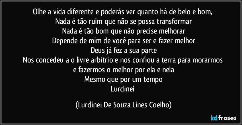 Olhe a vida diferente e poderás ver quanto há de belo e bom, 
Nada é tão ruim que não se possa transformar
Nada é tão bom que não precise melhorar
Depende de mim de você para ser e fazer melhor
Deus já fez a sua parte
Nos concedeu a o livre arbítrio e nos confiou a terra para morarmos e fazermos o melhor por ela e nela
Mesmo que por um tempo
Lurdinei (Lurdinei De Souza Lines Coelho)