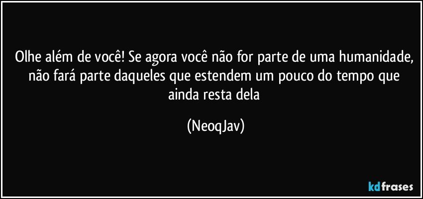 Olhe além de você! Se agora você não for parte de uma humanidade, não fará parte daqueles que estendem um pouco do tempo que ainda resta dela (NeoqJav)