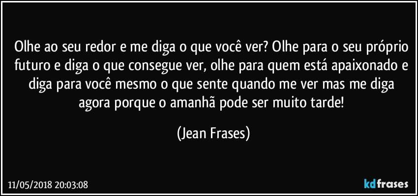 Olhe ao seu redor e me diga o que você ver? Olhe para o seu próprio futuro e diga o que consegue ver, olhe para quem está apaixonado e diga para você mesmo o que sente quando me ver mas me diga agora porque o amanhã pode ser muito tarde! (Jean Frases)