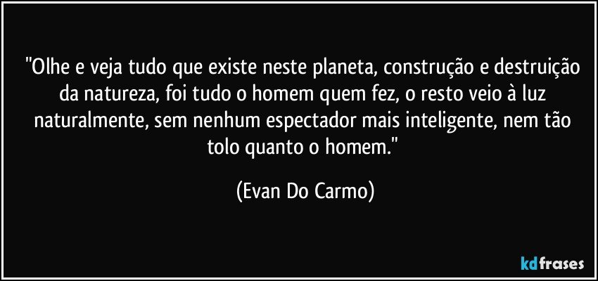 "Olhe e veja tudo que existe neste planeta, construção e destruição da natureza, foi tudo o homem quem fez, o resto veio à luz naturalmente, sem nenhum espectador mais inteligente, nem tão tolo quanto o homem." (Evan Do Carmo)