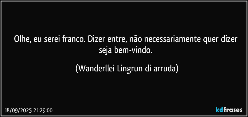 Olhe, eu serei franco. Dizer entre, não necessariamente quer dizer seja bem-vindo. (Wanderllei Lingrun di arruda)